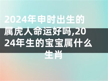 2024年申时出生的属虎人命运好吗,2024年生的宝宝属什么生肖