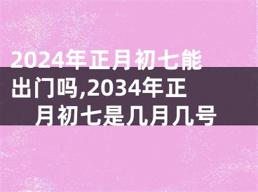 2024年正月初七能出门吗,2034年正月初七是几月几号