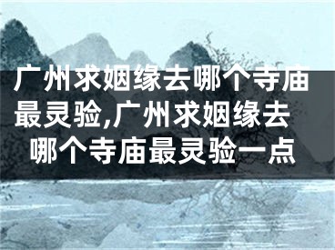 广州求姻缘去哪个寺庙最灵验,广州求姻缘去哪个寺庙最灵验一点