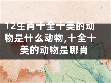12生肖十全十美的动物是什么动物,十全十美的动物是哪肖