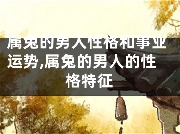 属兔的男人性格和事业运势,属兔的男人的性格特征