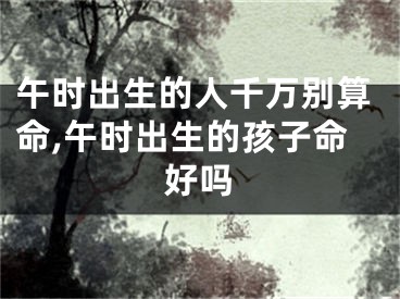 午时出生的人千万别算命,午时出生的孩子命好吗