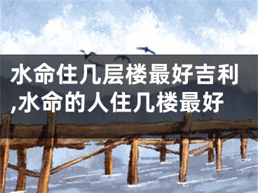 水命住几层楼最好吉利,水命的人住几楼最好