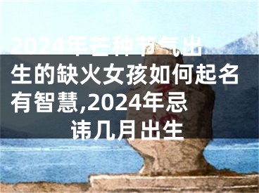 2024年芒种节气出生的缺火女孩如何起名有智慧,2024年忌讳几月出生