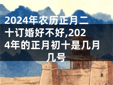 2024年农历正月二十订婚好不好,2024年的正月初十是几月几号