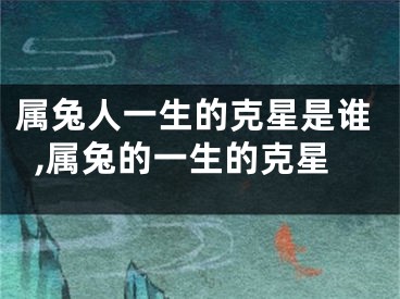 属兔人一生的克星是谁,属兔的一生的克星