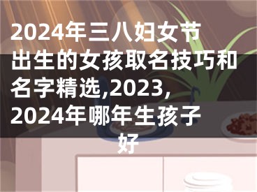 2024年三八妇女节出生的女孩取名技巧和名字精选,2023,2024年哪年生孩子好