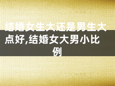 结婚女生大还是男生大点好,结婚女大男小比例