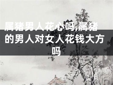 属猪男人花心吗,属猪的男人对女人花钱大方吗