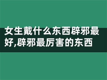 女生戴什么东西辟邪最好,辟邪最厉害的东西