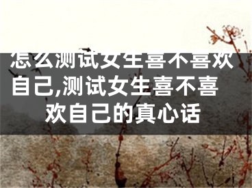 怎么测试女生喜不喜欢自己,测试女生喜不喜欢自己的真心话