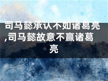 司马懿承认不如诸葛亮,司马懿故意不赢诸葛亮