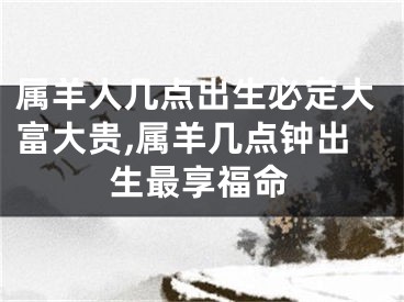 属羊人几点出生必定大富大贵,属羊几点钟出生最享福命