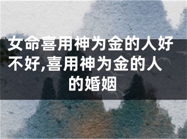 女命喜用神为金的人好不好,喜用神为金的人的婚姻