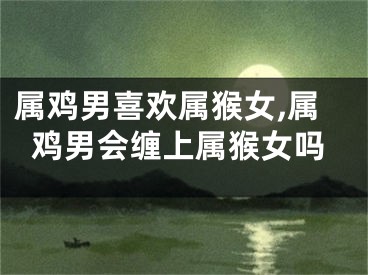 属鸡男喜欢属猴女,属鸡男会缠上属猴女吗