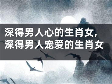 深得男人心的生肖女,深得男人宠爱的生肖女