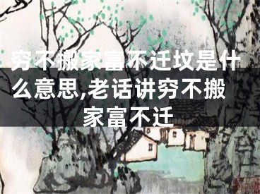 穷不搬家富不迁坟是什么意思,老话讲穷不搬家富不迁