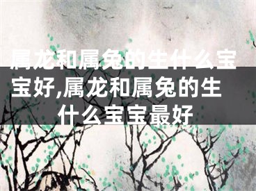 属龙和属兔的生什么宝宝好,属龙和属兔的生什么宝宝最好