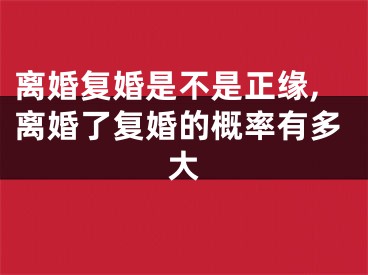 离婚复婚是不是正缘,离婚了复婚的概率有多大