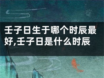 壬子日生于哪个时辰最好,壬子日是什么时辰