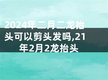 2024年二月二龙抬头可以剪头发吗,21年2月2龙抬头