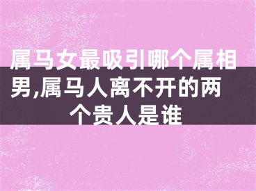 属马女最吸引哪个属相男,属马人离不开的两个贵人是谁