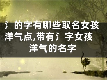 氵的字有哪些取名女孩洋气点,带有氵字女孩洋气的名字