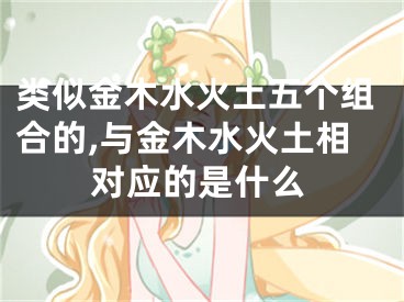 类似金木水火土五个组合的,与金木水火土相对应的是什么