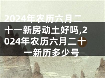 2024年农历六月二十一新房动土好吗,2024年农历六月二十一新历多少号
