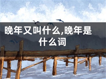 晚年又叫什么,晚年是什么词