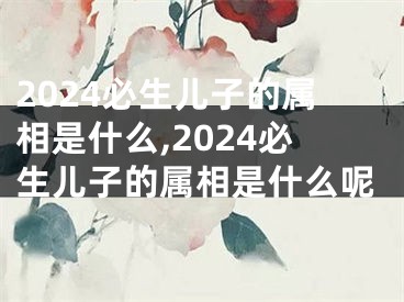 2024必生儿子的属相是什么,2024必生儿子的属相是什么呢