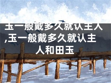 玉一般戴多久就认主人,玉一般戴多久就认主人和田玉