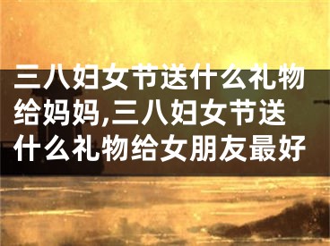 三八妇女节送什么礼物给妈妈,三八妇女节送什么礼物给女朋友最好