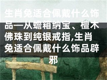 生肖兔适合佩戴什么饰品—从蟾箱纳宝、檀木佛珠到纯银戒指,生肖兔适合佩戴什么饰品辟邪