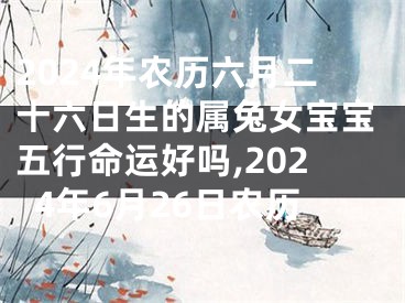 2024年农历六月二十六日生的属兔女宝宝五行命运好吗,2024年6月26日农历