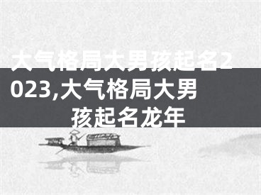 大气格局大男孩起名2023,大气格局大男孩起名龙年