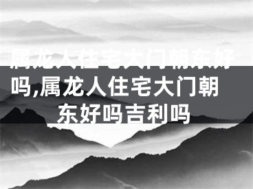 属龙人住宅大门朝东好吗,属龙人住宅大门朝东好吗吉利吗