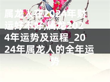 属龙人在2024年财运好不好,属龙2024年运势及运程_2024年属龙人的全年运势