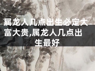 属龙人几点出生必定大富大贵,属龙人几点出生最好