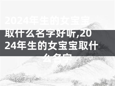 2024年生的女宝宝取什么名字好听,2024年生的女宝宝取什么名字