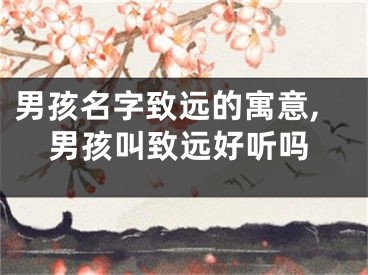 男孩名字致远的寓意,男孩叫致远好听吗