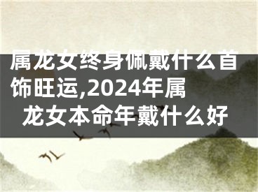 属龙女终身佩戴什么首饰旺运,2024年属龙女本命年戴什么好