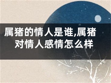 属猪的情人是谁,属猪对情人感情怎么样