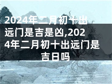 2024年二月初十出远门是吉是凶,2024年二月初十出远门是吉日吗