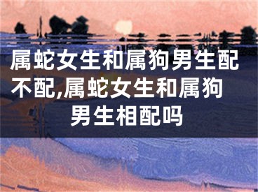 属蛇女生和属狗男生配不配,属蛇女生和属狗男生相配吗
