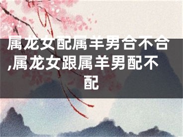 属龙女配属羊男合不合,属龙女跟属羊男配不配