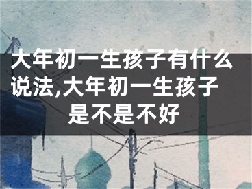 大年初一生孩子有什么说法,大年初一生孩子是不是不好