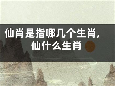 仙肖是指哪几个生肖,仙什么生肖