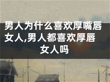 男人为什么喜欢厚嘴唇女人,男人都喜欢厚唇女人吗
