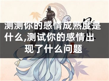 测测你的感情成熟度是什么,测试你的感情出现了什么问题